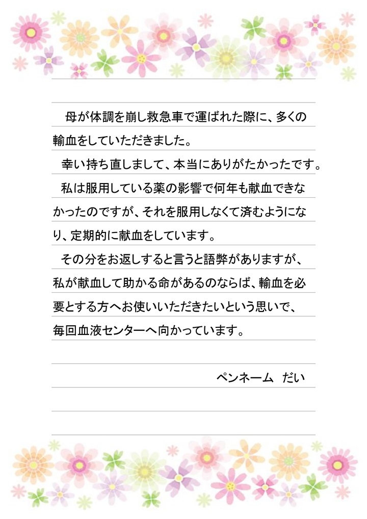 母が体調を崩し救急車で運ばれた際に、多くの輸血をしていただきました。幸い持ち直しまして、本当にありがたかったです。私は服用している薬の影響で何年も献血できなかったのですが、それを服用しなくて済むようになり、定期的に献血をしています。その分お返しをすると言うと語弊がありますが、私が献血して助かる命があるのならば、輸血を必要とする方へお使いいただきたいという思いで、毎回血液センターへ向かっています。（ペンネーム：だい）