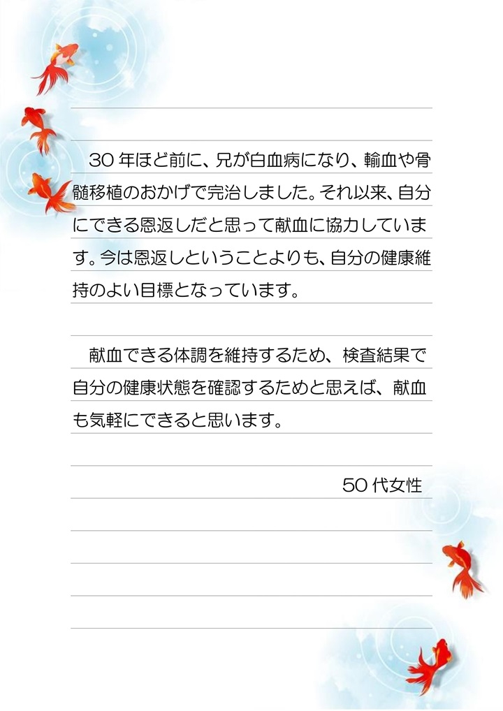 30年ほど前に、兄が白血病になり、輸血や骨髄移植のおかげで完治しました。それ以来、自分にできる恩返しだと思って献血に協力しています。今は恩返しということよりも、自分の健康維持のためのよい目標となっています。献血できる体調を維持するため、検査結果で自分の健康状態を確認するためと思えば、献血も気軽にできると思います。５０代女性