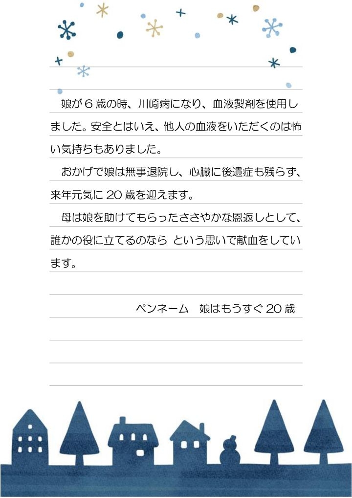 娘が６歳の時、川崎病になり、血液製剤を使用しました。安全とはいえ、他人の血液をいただくのは怖い気持ちもありました。おかげで娘は無事退院し、心臓に後遺症も残らず、来年元気に２０歳を迎えます。母は娘を助けてもらったささやかな恩返しとして、誰かの役に立てるのならという思いで献血をしています。ペンネーム　娘はもうすぐ２０歳