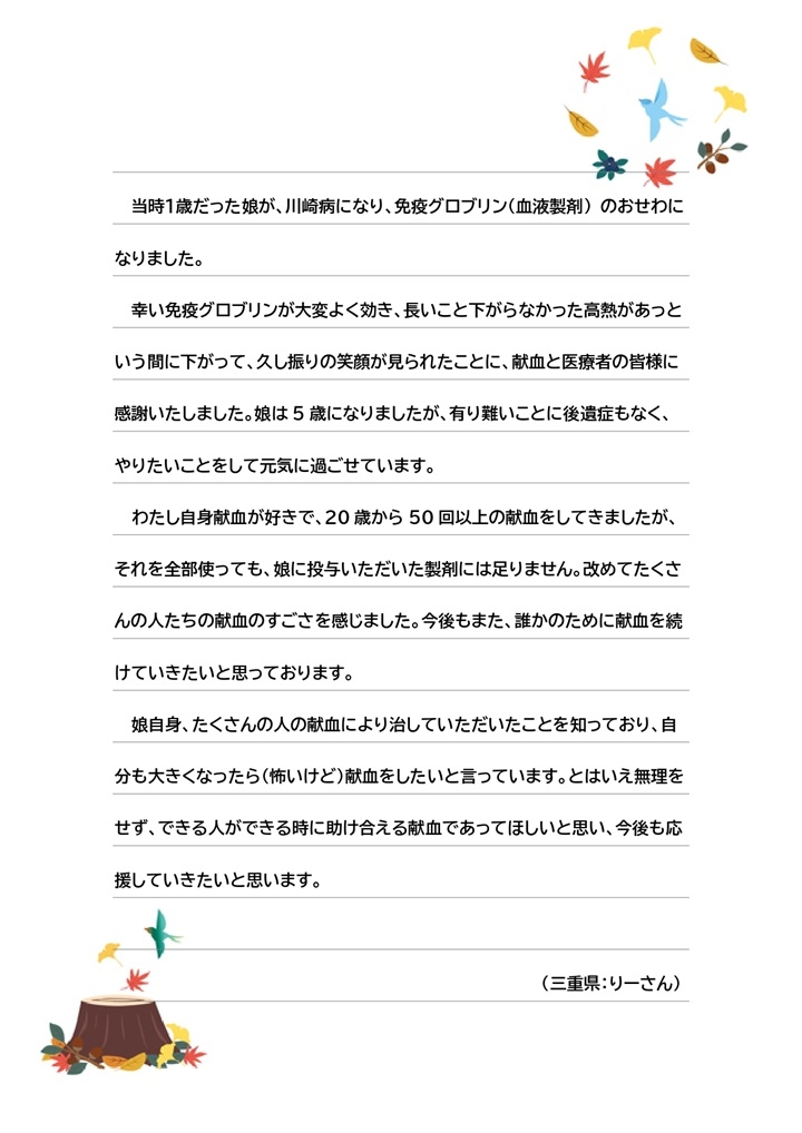 当時1歳だった娘が、川崎病になり、免疫グロブリン（血液製剤）のおせわになりました。幸い免疫グロブリンが大変よく効き、長いこと下がらなかった高熱があっという間に下がって、久し振りの笑顔が見られたことに、献血と医療者の皆様に感謝いたしました。娘は5歳になりましたが、有り難いことに後遺症もなく、やりたいことをして元気に過ごせています。わたし自身献血が好きで、20歳から50回以上の献血をしてきましたが、それを全部使っても、娘に投与いただいた製剤には足りません。改めてたくさんの人たちの献血のすごさを感じました。今後もまた、誰かのために献血を続けていきたいと思っております。娘自身、たくさんの人の献血により治していただいたことを知っており、自分も大きくなったら（怖いけど）献血をしたいと言っています。とはいえ無理をせず、できる人ができる時に助け合える献血であってほしいを思い、今後も応援していきたいと思います。（三重県：りーさん）