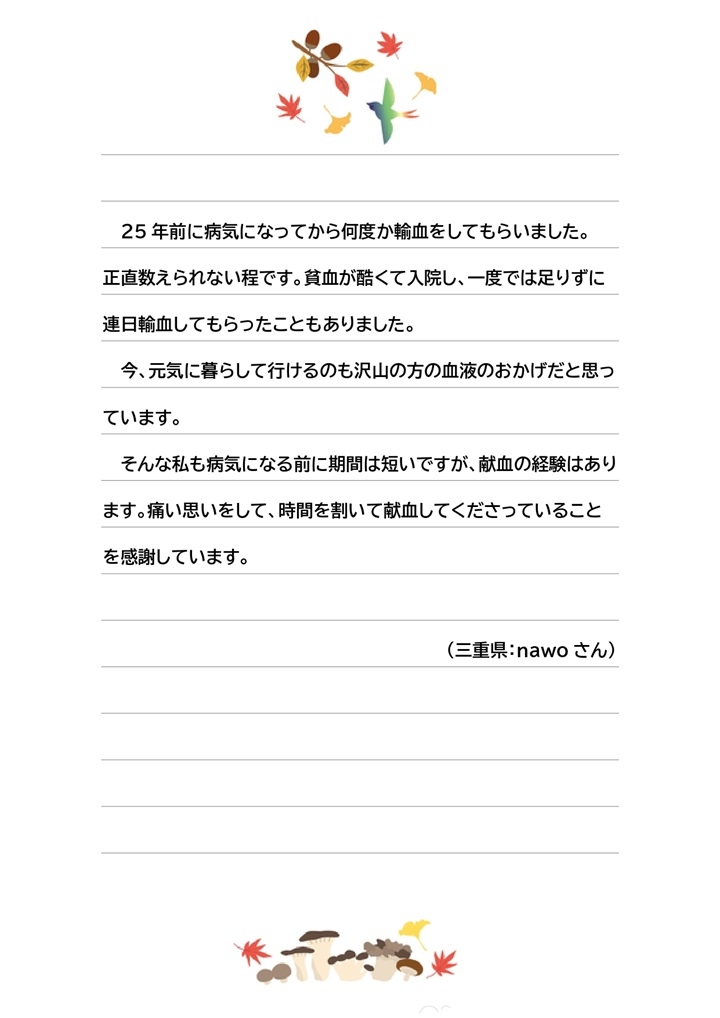 25年前に病気になってから何度か輸血をしてもらいました。正直数えられない程です。貧血が酷くて入院し、一度では足りずに連日輸血をしてもらったこともありました。今、元気に暮らして行けるのも沢山の方の血液のおかげだと思っています。そんな私も病気になる前に期間は短いですが、献血の経験はあります。痛い思いをして、時間を割いて献血してくださっていることを感謝しています。（三重県：nawoさん）