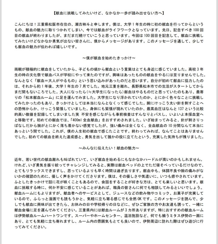 【献血に挑戦してみたいけど、なかなか一歩が踏み出せない方へ】こんにちは！三重県松阪市在住の、瀬古彬斗と申します。僕は大学1年生の時に初の献血を行ってからというもの、献血の魅力に取りつかれてしまい、今では献血がライフワークとなっています。先日、記念すべき100回目の献血が終わりましたが、まだまだ続けていこうと思っています。今回は100回目を記念して、献血に挑戦してみたいけどなかなか勇気が出ない皆さんに、僕からメッセージがあります。このメッセージを通して、少しでも献血の魅力が伝われば嬉しいです。～僕が献血を始めたきっかけ～両親が積極的に献血をしていたから、子どもの頃から献血という言葉はとても身近に感じていました。高校3年生の時の文化祭で献血バスが学校にやって来たのですが、興味はあったものの献血をやるには至りませんでした。なんとなく「献血＝大人がやるもの」という思い込みがあったのだと思います。自分が初めて献血に協力したのは、それから約1年後、大学1年生の7月でした。地元三重を離れ、長野県松本市での生活がスタートしてからまだ間もないころでした。大人になったら（≒大学生になったら）献血はやるものだと思っていたのもあり、最寄りの「松本献血ルーム」に足を運んでみました。大学生になり浮かれていたのか、とにかく色々なことに挑戦してみたかったのもあり、きっかけとしては本当になんとなくって感じでした。腕にけっこう太い針を刺すことへの恐怖からか、けっこう緊張していました。身体にも緊張が現れていたのか、最高血圧はなんと137という比較的高い数値を記録していました笑 不安を感じながらも事前検査はすんなりとパスし、いよいよ本採血室へと移動です。初めての献血では、「400ml 全血献血」をおすすめされました。いざ始まってみると、針が刺さりっぱなしだから腕がとにかく落ち着かない感覚でしたが、強い痛みは全くなく、全血献血の10分間なんて本当にあっという間でした。これが、僕の人生初の献血で感じたことです。終わってみれば、なんてことはありませんでした。初めての献血を終えた達成感と、勇気を出して誰かの役に立てたという、充実した気持ちが残りました。～みんなに伝えたい！献血の魅力～近年、若い世代の献血離れも叫ばれていて、いざ献血を始めるにもなかなかハードルが高いのかもしれません。けれど、いざ勇気を振り絞ってチャレンジしてみると、実際は献血ベッドの上でただ寝そべっているだけなので、とてもリラックスできますし、思っているよりも早く時間は過ぎ去ります。献血中も、体調不良や腕の痛みがないかの確認のために、優しく声をかけてくださります。僕は、その優しさや気遣いに、いつも癒されています。ふとしたきっかけで話に花が咲くこともあるので、会話をすることが好きな方は、とても楽しいと思います。献血に挑戦する時に、何か不安に感じていることがあれば、職員の皆さんに何でも相談してみるといいでしょう。献血ルームにもよりますが、献血者へのサービスとして、ジュースなどの飲み物やコミック、お菓子が充実しているので、ふらっと漫画でも読もうかと、気軽に立ち寄る感じでも全然OKです。このメッセージを読んで、少しでも献血に興味が出てきたら、お休みの日や学校帰りの日などに、ぜひご家族の方やお友達も誘って、一緒に献血会場に足を運んでみてください。三重県内には献血ルームが3か所ありますが、特におすすめの献血ルームは伊勢献血ルームハートワンです。スーパーやホームセンター、温浴施設など、何でも揃うミタス伊勢の一画にあり、とても気軽に立ち寄れますし、ルーム内の雰囲気もとても良いので、伊勢周辺に訪れた際はぜひ遊びに行ってみてください。