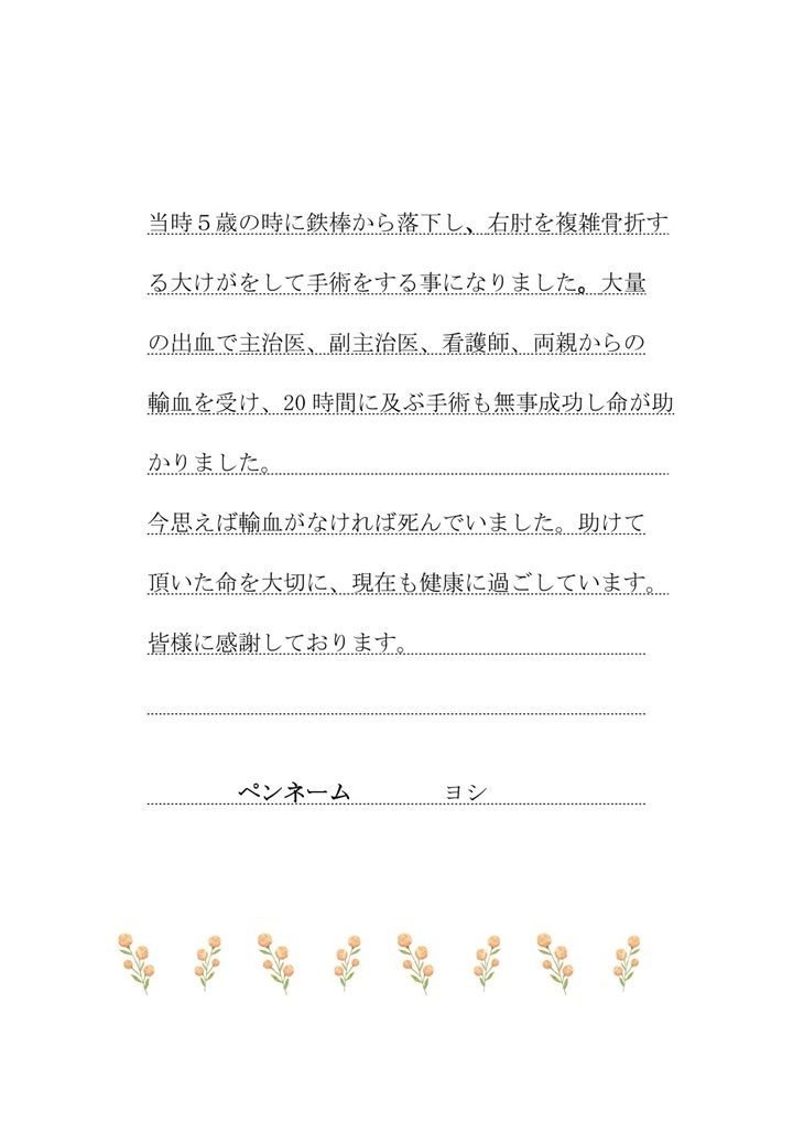 当時５歳の時に鉄棒から落下し、右肘を複雑骨折する大けがをして手術をする事になりました。大量の出血で主治医、副主治医、看護師、両親からの輸血を受け、20時間に及ぶ手術も無事成功し命が助かりました。今思えば輸血がなければ死んでいました。助けて頂いた命を大切に、現在も健康に過ごしています。皆様に感謝しております。（ペンネーム：ヨシ）