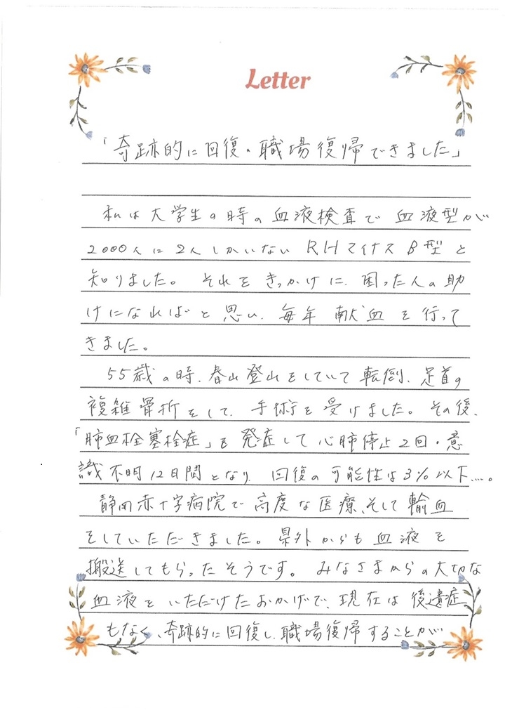 「奇跡的に回復・職場復帰できました」私は大学生の時の血液検査で血液型が2000人に2人しかいないRHマイナスB型と知りました。それをきっかけに、困った人の助けになればと思い、毎年献血の行ってきました。55歳の時、春山登山をしていて転倒、足首の複雑骨折をして、手術を受けました、その後、「肺血栓塞栓症」を発症して心肺停止2回・意識不明12日間となり、回復の可能性は3%以下...。静岡赤十字病院で高度な医療、そして輸血をしていただきました。県外からも血液を搬送してもらったそうです。みなさまからの大切な血液をいただけたおかげで、現在は後遺症もなく、奇跡的に回復し、職場復帰することができました。