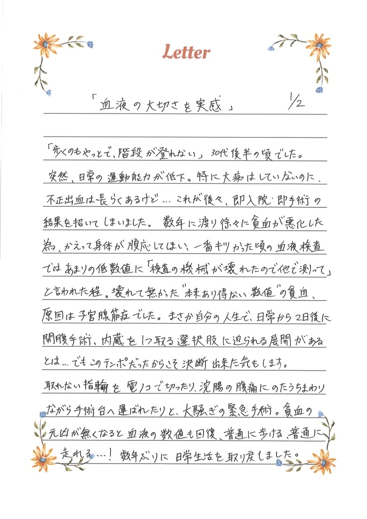 「血液の大切さを実感」「歩くのもやっとで、階段が登れない」30代後半の頃でした。突然、日常の運動機能が低下。特に大病はしていないのに、不正出血は長らくあるけど...これが後々、即入院・即手術の結果を招いてしまいました。数年に渡り徐々に貧血が悪化した為、かえって身体が順応してしまい、一番キツかった頃の血液検査ではあまりの低数値に「検査の機械が壊れたので他で測って」と言われた程。壊れて無かった