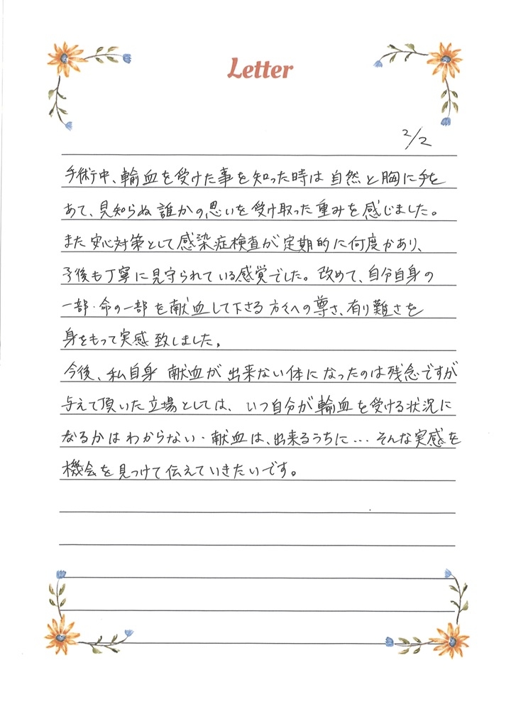 手術中、輸血を受けたことを知った時は自然と胸に手をあて、見知らぬ誰かの思いを受け取った重みを感じました。また安心対策として感染症検査が定期的に何度かあり、予後も丁寧に見守られている感覚でした。改めて、自分自身の一部・命の一部を献血して下さる方々への尊さ、有り難さを身をもって実感致しました。今後、私自身献血が出来ない体になったのは残念ですが与えて頂いた立場としては、いつ自分が輸血を受ける状況になるかはわからない・献血は、出来るうちに...そんな実感を機会を見つけて伝えていきたいです。