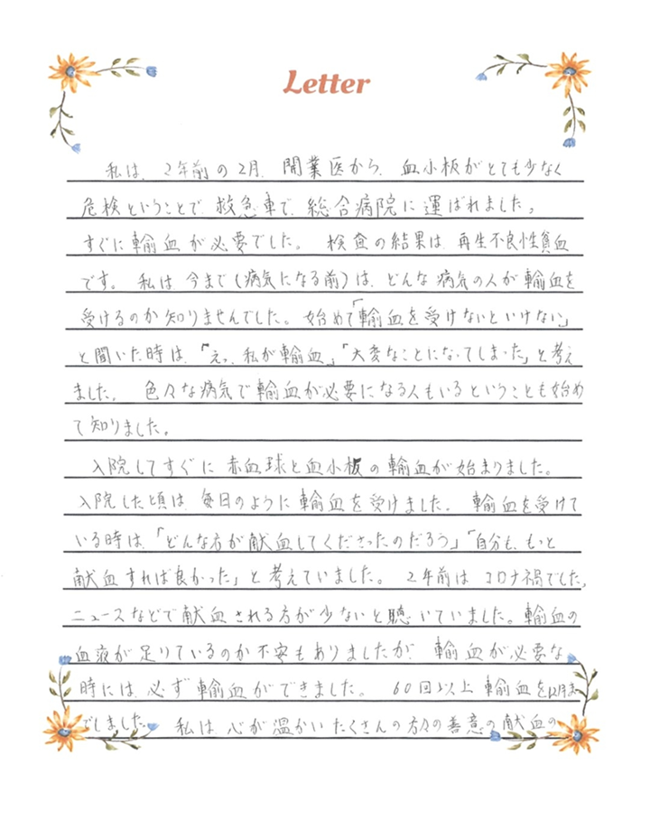 私は、2年前の2月、開業医から、血小板がとても少なく危険ということで、救急車で、総合病院に運ばれました。すぐに輸血が必要でした。検査の結果は、再生不良性貧血です。私は、今まで（病気になる前）は、どんな病気の人が輸血を受けるのか知りませんでした。始めて「輸血を受けないといけない」と聞いた時は、「えっ、私が輸血」「大変なことになってしまった」と考えました。色々な病気で輸血が必要になる人もいるということも始めて知りました。入院してすぐに赤血球と血小板の輸血が始まりました。入院した頃は、毎日のように輸血を受けました。輸血を受けている時は、「どんな方が献血してくださったのだろう」「自分も、もっと献血すれば良かった」と考えていました。2年前はコロナ禍でした。ニュースなどで献血される方が少ないと聴いていました。輸血の血液が足りているのか不安もありましたが、輸血が必要な時には、必ず輸血ができました。60回以上輸血を12月までしました。私は心が温かいたくさんの方々の善意の献血のお陰で助けてもらい元気になることができました。