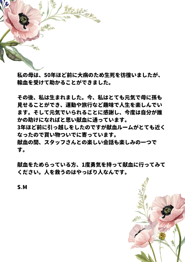 私の母は、50年ほど前に大病のため生死を彷徨いましたが、輸血を受けて助かることができました。その後、私は生まれました。今、私はとても元気で母に孫も見せることができ、運動や旅行など趣味で人生を楽しんでいます。そして元気でいられることに感謝し、今度は自分が誰かの助けになればと思い献血に通っています。3年ほど前に引っ越しをしたのですが献血ルームがとても近くなったので買い物ついでに寄っています。献血の間、スタッフさんとの楽しい会話も楽しみの一つです。献血をためらっている方、1度勇気を持って献血に行ってみてください。人を救うのはやっぱり人なんです。S.M