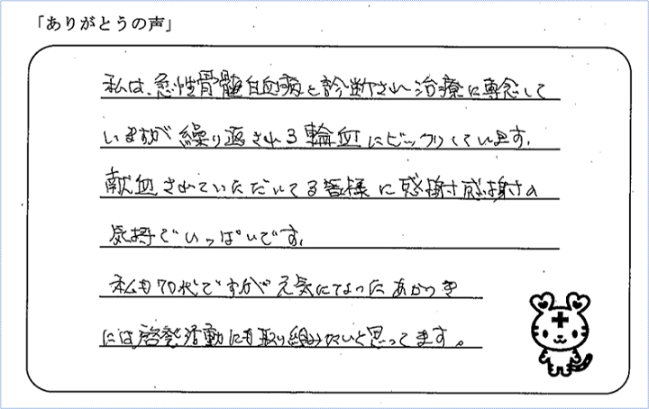 私は、急性骨髄白血病と診断され治療に専念していますが繰り返される輸血にビックリしています。献血されていただいてる皆様に感謝感謝の気持でいっぱいです。私も70代ですが元気になったあかつきには啓発活動にも取り組みたいと思っています。