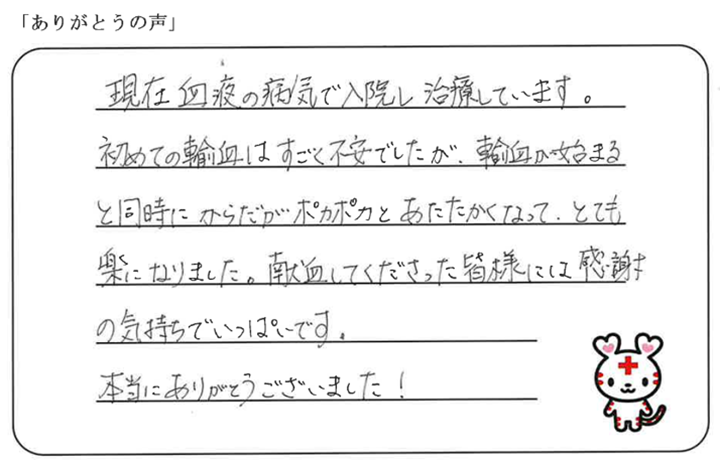 現在血液の病気で入院し治療しています。初めての輸血はすごく不安でしたが、輸血が始まると同時にからだがポカポカとあたたかくなって、とても楽になりました。献血してくださった皆様には感謝の気持ちでいっぱいです。本当にありがとうございました！