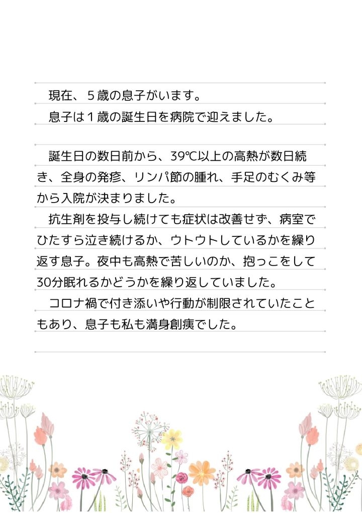 現在、５歳の息子がいます。息子は１歳の誕生日を病院で迎えました。誕生日の数日前から、39℃以上の高熱が数日続き、全身の発疹、リンパ節の腫れ、手足のむくみ等から入院が決まりました。抗生剤を投与し続けても症状は改善せず、病室でひたすら泣き続けるか、ウトウトしているかを繰り返す息子。夜中も高熱で苦しいのか、抱っこをして30分眠れるかどうかを繰り返していました。コロナ禍で付き添いや行動が制限されていたこともあり、息子も私も満身創痍でした。